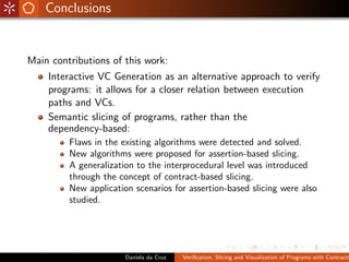 Conclusions


Main contributions of this work:
    Interactive VC Generation as an alternative approach to verify
    programs: it allows for a closer relation between execution
    paths and VCs.
    Semantic slicing of programs, rather than the
    dependency-based:
         Flaws in the existing algorithms were detected and solved.
         New algorithms were proposed for assertion-based slicing.
         A generalization to the interprocedural level was introduced
         through the concept of contract-based slicing.
         New application scenarios for assertion-based slicing were also
         studied.




                       Daniela da Cruz   Veriﬁcation, Slicing and Visualization of Programs with Contracts
 