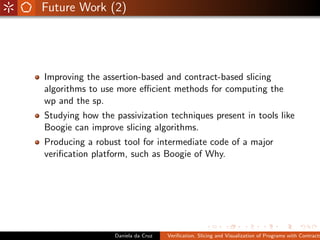 Future Work (2)




Improving the assertion-based and contract-based slicing
algorithms to use more eﬃcient methods for computing the
wp and the sp.
Studying how the passivization techniques present in tools like
Boogie can improve slicing algorithms.
Producing a robust tool for intermediate code of a major
veriﬁcation platform, such as Boogie of Why.




                 Daniela da Cruz   Veriﬁcation, Slicing and Visualization of Programs with Contracts
 