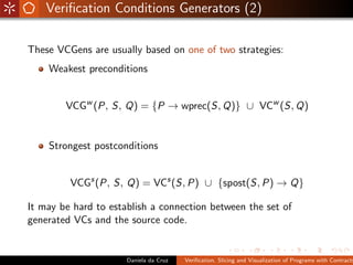 Veriﬁcation Conditions Generators (2)

These VCGens are usually based on one of two strategies:
    Weakest preconditions


        VCGw (P, S, Q) = {P → wprec(S, Q)} ∪ VCw (S, Q)


    Strongest postconditions


         VCGs (P, S, Q) = VCs (S, P) ∪ {spost(S, P) → Q}

It may be hard to establish a connection between the set of
generated VCs and the source code.


                      Daniela da Cruz   Veriﬁcation, Slicing and Visualization of Programs with Contracts
 