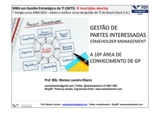 MBA em Gestão Estratégica da TI (GETI)                     inscrições abertas
* Antigo curso MBA AESI – eleito o melhor curso de gestão de TI do Brasil (Você S.A.)



                                                                     GESTÃO DE
                                                                     PARTES INTERESSADAS
                                                                     STAKEHOLDER MANAGEMENT

                                                                     A 10ª ÁREA DE
                                                                     CONHECIMENTO DE GP


                        Prof. MSc. Wankes Leandro Ribeiro
                        wankesleandro@gmail.com | Twitter: @wankesleandro | 61 8401-1982
                        BlogGP: “Palavras simples. Argumentos fortes” www.wankesleandro.com




                    Prof. Wankes Leandro – wankesleandro@gmail.com – Twitter: wankesleandro – BlogGP: www.wankesleandro.com
 