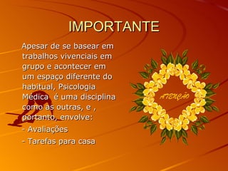 IMPORTANTE Apesar de se basear em trabalhos vivenciais em grupo e acontecer em um espaço diferente do habitual, Psicologia Médica  é uma disciplina como as outras, e , portanto, envolve: - Avaliações - Tarefas para casa 