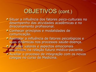OBJETIVOS  (cont.) Situar a influência dos fatores psico-culturais no desempenho das atividades acadêmicas e no direcionamento profissional.  Conhecer princípios e modalidades de comunicação.  Assinalar a influência de fatores psicológicos e suas dinâmicas nos processos saúde-doença. Perceber valores e aspectos emocionais envolvidos na relação futuro médico-paciente. Auxiliar o processo de integração com os novos colegas no curso de Medicina.  