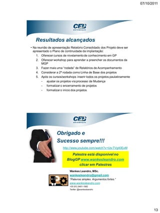 07/10/2011




   Resultados alcançados
• Na reunião de apresentação Relatório Consolidado dos Projeto deve ser
  apresentado o Plano de continuidade da implantação:
    1. Oferecer cursos de nivelamento de conhecimento em GP
   2. Oferecer workshop para aprender a preencher os documentos da
      MGP
   3. Fazer mais uma “rodada” de Relatórios de Acompanhamento
   4. Considerar a 2ª rodada como Linha de Base dos projetos
   5. Após os cursos/workshops inserir todos os projetos paulatinamente
      - ajustar os projetos via processo de Mudança
      - formalizar o encerramento de projetos
      - formalizar o início dos projetos




                   Obrigado e
                   Sucesso sempre!!!
                       http://www.youtube.com/watch?v=Us-TVg40ExM

                             Palestra está disponível no
                          BlogGP www.wankesleandro.com
                                 clicar em Palestras
                            Wankes Leandro, MSc.
                            wankesleandro@gmail.com
                            “Palavras simples. Argumentos fortes.”
                            www.wankesleandro.com
                            +55 (61) 8401-1982
                            Twitter: @wankesleandro




                                                                                 13
 