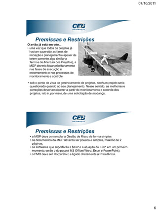 07/10/2011




     Premissas e Restrições
O avião já está em vôo...
• uma vez que todos os projetos já
  haviam superado as fases de
  iniciação e planejamento (apesar de
  terem somente algo similar a
  Termos de Abertura dos Projetos), a
  MGP deveria focar prioritariamente
  nas fases de execução e
  encerramento e nos processos de
  monitoramento e controle;

• sob o ponto de vista de gerenciamento de projetos, nenhum projeto seria
  questionado quando ao seu planejamento. Nesse sentido, as melhorias e
  correções deveriam ocorrer a partir do monitoramento e controle dos
  projetos, isto é, por meio, de uma solicitação de mudança;




     Premissas e Restrições
 • a MGP deve contemplar a Gestão de Risco de forma simples
 • os documentos da MGP deverão ser poucos e simples, máximo de 2
   páginas;
 • os softwares que suportarão a MGP e a atuação do ECP, em um primeiro
   momento, serão o do pacote MS Office (Word, Excel e PowerPoint);
 • o PMO deve ser Corporativo e ligado diretamente à Presidência.




                                                                                    6
 