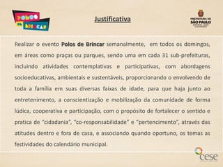 Justificativa


Realizar o evento Polos de Brincar semanalmente, em todos os domingos,
em áreas como praças ou parques, sendo uma em cada 31 sub-prefeituras,
incluindo atividades contemplativas e participativas, com abordagens
socioeducativas, ambientais e sustentáveis, proporcionando o envolvendo de
toda a família em suas diversas faixas de idade, para que haja junto ao
entretenimento, a conscientização e mobilização da comunidade de forma
lúdica, cooperativa e participação, com o propósito de fortalecer o sentido e
pratica de “cidadania”, “co-responsabilidade” e “pertencimento”, através das
atitudes dentro e fora de casa, e associando quando oportuno, os temas as
festividades do calendário municipal.
 