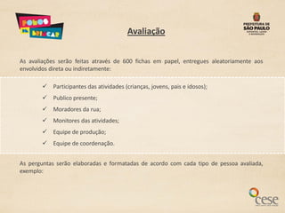 Avaliação


As avaliações serão feitas através de 600 fichas em papel, entregues aleatoriamente aos
envolvidos direta ou indiretamente:

         Participantes das atividades (crianças, jovens, pais e idosos);
         Publico presente;
         Moradores da rua;
         Monitores das atividades;
         Equipe de produção;
         Equipe de coordenação.


As perguntas serão elaboradas e formatadas de acordo com cada tipo de pessoa avaliada,
exemplo:
 