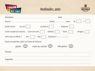 Avaliação - pais

Atividade:                                                           data:
Nome:                                                   Idade:                   sexo:   M            F

Onde mora:       na rua                    no bairro                      distante

Como soube do evento:       carro de som           folheto                   faixa           amigos

Veio com os filhos ?      sim         não              Quantos? .....................

Qual sua opinião sobre os Polos de Brincar:

             gosta              mais ou menos                       não gosta

Porque:


Sugestão:
 