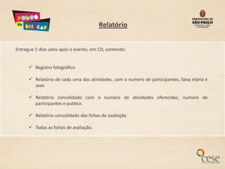 Relatório


Entregue 5 dias uteis após o evento, em CD, contendo:


       Registro fotográfico

       Relatório de cada uma das atividades, com o numero de participantes, faixa etária e
        sexo

       Relatório consolidado com o numero de atividades oferecidas, numero de
        participantes e publico.

       Relatório consolidado das fichas de avaliação

       Todas as fichas de avaliação.
 