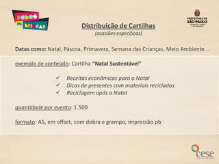 Distribuição de Cartilhas
                               (ocasiões especificas)

Datas como: Natal, Páscoa, Primavera, Semana das Crianças, Meio Ambiente...

exemplo de conteúdo: Cartilha “Natal Sustentável”

                  Receitas econômicas para o Natal
                  Dicas de presentes com materiais reciclados
                  Reciclagem após o Natal

quantidade por evento: 1.500

formato: A5, em offset, com dobra e grampo, impressão pb
 
