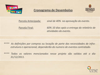 Cronograma de Desembolso


            Parcela Antecipada:      sinal de 40% na aprovação do evento.

            Parcela Final:           60% 10 dias após a entrega do relatório de
                                     atividades do evento.



**** As definições por compras ou locação de parte das necessidades de infra-
     estrutura e operacional, dependerão do numero de eventos contratado.

**** Todos os valores mencionados nesse projeto são validos até o dia
     31/12/2011.
 
