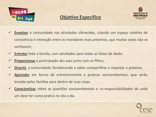 Objetivo Especifico

 Envolver a comunidade nas atividades oferecidas, criando um espaço coletivo de
   convivência e interação entre os moradores mais próximos, que muitas vezes não se
   conhecem;
 Entreter toda a família, com atividades para todas as faixas de idade;
 Proporcionar a participação dos pais junto com os filhos;
 Divertir a comunidade; fortalecendo o saber compartilhar e respeitar o próximo.
 Aprender em forma de entretenimento e praticas socioambientais, que serão
   levadas pelas famílias para dentro de suas casas.
 Conscientizar sobre as questões socioambientais e co-responsabilidades de cada
   um deve ter como pratica no dia a dia.
 