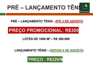 PRÉ – LANÇAMENTO TÊNIS

 PRÉ – LANÇAMENTO TÊNIS - ATÉ 4 DE AGOSTO


PREÇO PROMOCIONAL: R$300/M2
       LOTES DE 1000 M2 – R$ 300.000


   LANÇAMENTO TÊNIS – DEPOIS 4 DE AGOSTO


          PREÇO : R$320/M2
 