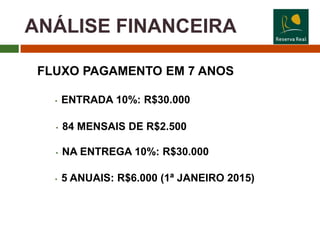 ANÁLISE FINANCEIRA

 FLUXO PAGAMENTO EM 7 ANOS

   •   ENTRADA 10%: R$30.000

   •   84 MENSAIS DE R$2.500

   •   NA ENTREGA 10%: R$30.000

   •   5 ANUAIS: R$6.000 (1ª JANEIRO 2015)
 