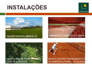 INSTALAÇÕES



MAIOR CENTRO HÍPICO DE     ARENA MULTIUSO COM 5 600M2
MINAS




CAMPO GOLFE PROFISSIONAL   MAIOR CENTRO TREINAMENTO TÊNIS
COM 18 BURACOS             DA AMÉRICA LATINA – 24 QUADRAS
 