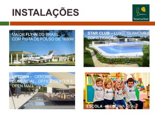 INSTALAÇÕES

MAIOR FLY-IN DO BRASIL        STAR CLUB – LUXO, GLAMOUR E
COM PISTA DE POUSO DE 1600M   SOFISTICAÇÃO




UPTOWN – CENTRO
COMERCIAL, OFFICE CENTER E
OPEN MALL




                              ESCOLA – RESERVA REAL
 