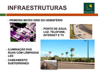 INFRAESTRUTURAS
       PRIMEIRA MICRO GRID DO HEMISFÉRIO
        SUL
                              PONTO DE ÁGUA,
                               LUZ, TELEFONE,
                               INTERNET E TV




   ILUMINAÇÃO DAS
    RUAS COM LÂMPADAS
    LED
   CABEAMENTO
    SUBTERRÂNEO
 