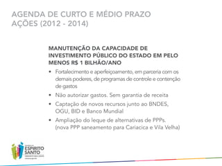 AGENDA DE CURTO E MÉDIO PRAZO
AÇÕES (2012 - 2014)


       MANUTENÇÃO DA CAPACIDADE DE
       INVESTIMENTO PÚBLICO DO ESTADO EM PELO
       MENOS R$ 1 BILHÃO/ANO
       •	 Fortalecimento e aperfeiçoamento, em parceria com os
          demais poderes, de programas de controle e contenção	
          de gastos
       •	 Não autorizar gastos. Sem garantia de receita
       •	 Captação de novos recursos junto ao BNDES,	
          OGU, BID e Banco Mundial
       •	 Ampliação do leque de alternativas de PPPs. 	
          (nova PPP saneamento para Cariacica e Vila Velha)
 