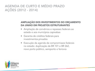AGENDA DE CURTO E MÉDIO PRAZO
AÇÕES (2012 - 2014)


       AMPLIAÇÃO DOS INVESTIMENTOS DO ORÇAMENTO
       DA UNIÃO EM PROJETOS ESTRUTURANTES
       •	 Ampliação de convênios e repasses federais ao
          estado e aos municípios capixabas
       •	 Garantia de créditos federais para	
          investimentos privados
       •	 Execução da agenda de compromissos federais	
          no estado: duplicação da BR 101 e BR 262,	
          novo porto público, aeroporto e ferrovia
 