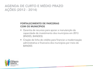 AGENDA DE CURTO E MÉDIO PRAZO
AÇÕES (2012 - 2014)



       FORTALECIMENTO DE PARCERIAS
       COM OS MUNICÍPIOS
       •	 Garantia de recursos para apoiar a manutenção da
          capacidade de investimento dos municípios em 2013
          (BNDES, BANDES)
       •	 Criação de linha de crédito para financiar a modernização
          administrativa e financeira dos municípios por meio do
          BANDES
 