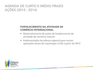 AGENDA DE CURTO E MÉDIO PRAZO
AÇÕES (2012 - 2014)




       FORTALECIMENTO DA ATIVIDADE DE
       COMÉRCIO INTERNACIONAL
       •	 Desenvolvimento de ações de fortalecimento da
          atividade de comércio exterior
       •	 Implementação de esforço especial para manter
          operações atuais de importação no ES a partir de 2013
 