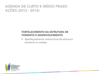 AGENDA DE CURTO E MÉDIO PRAZO
AÇÕES (2012 - 2014)




       FORTALECIMENTO DA ESTRUTURA DE
       FOMENTO E DESENVOLVIMENTO
       •	 Aperfeiçoamento institucional da estrutura
          existente no estado
 