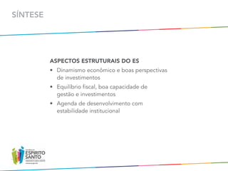 SÍNTESE




          ASPECTOS ESTRUTURAIS DO ES
          •	 Dinamismo econômico e boas perspectivas	
             de investimentos
          •	 Equilíbrio fiscal, boa capacidade de	
             gestão e investimentos
          •	 Agenda de desenvolvimento com	
             estabilidade institucional
 