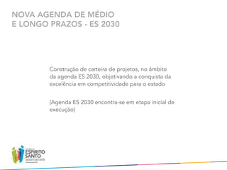 NOVA AGENDA DE MÉDIO
E LONGO PRAZOS - ES 2030




        Construção de carteira de projetos, no âmbito
        da agenda ES 2030, objetivando a conquista da
        excelência em competitividade para o estado


        (Agenda ES 2030 encontra-se em etapa inicial de
        execução)
 