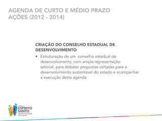 AGENDA DE CURTO E MÉDIO PRAZO
AÇÕES (2012 - 2014)



       CRIAÇÃO DO CONSELHO ESTADUAL DE
       DESENVOLVIMENTO
       •	 Estruturação de um  conselho estadual de
          desenvolvimento, com ampla representação
          setorial, para debater propostas voltadas para o
          desenvolvimento sustentável do estado e acompanhar  
          a execução desta agenda
 