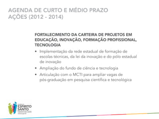 AGENDA DE CURTO E MÉDIO PRAZO
AÇÕES (2012 - 2014)


       FORTALECIMENTO DA CARTEIRA DE PROJETOS EM
       EDUCAÇÃO, INOVAÇÃO, FORMAÇÃO PROFISSIONAL,
       TECNOLOGIA
       •	 Implementação da rede estadual de formação de
          escolas técnicas, da lei da inovação e do pólo estadual	
          de inovação  
       •	 Ampliação do fundo de ciência e tecnologia
       •	 Articulação com o MCTI para ampliar vagas de 	
          pós-graduação em pesquisa científica e tecnológica
 