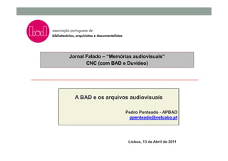 Jornal Falado – “Memórias audiovisuais”
       CNC (com BAD e Duvídeo)




  A BAD e os arquivos audiovisuais

                      Pedro Penteado - APBAD
                       ppenteado@netcabo.pt




                        Lisboa, 13 de Abril de 2011
 