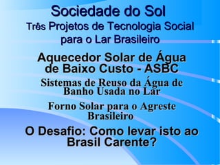 Sociedade do Sol
Três Projetos de Tecnologia Social

para o Lar Brasileiro

Aquecedor Solar de Água
de Baixo Custo - ASBC
Sistemas de Reuso da Água de
Banho Usada no Lar
Forno Solar para o Agreste
Brasileiro

O Desafio: Como levar isto ao
Brasil Carente?

 