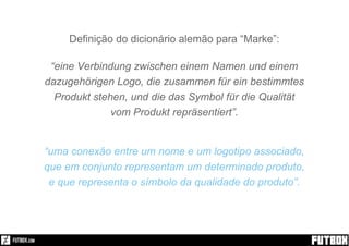Definição do dicionário alemão para “Marke”:
“eine Verbindung zwischen einem Namen und einem
dazugehörigen Logo, die zusammen für ein bestimmtes
Produkt stehen, und die das Symbol für die Qualität
vom Produkt repräsentiert”.
“uma conexão entre um nome e um logotipo associado,
que em conjunto representam um determinado produto,
e que representa o símbolo da qualidade do produto”.
 