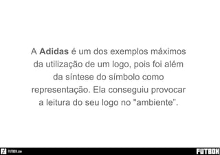 Sim!
A Adidas é um dos exemplos máximos
da utilização de um logo, pois foi além
da síntese do símbolo como
representação. Ela conseguiu provocar
a leitura do seu logo no "ambiente”.
 
