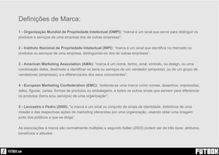 Sim!
Definições de Marca:
1 - Organização Mundial da Propriedade Intelectual (OMPI): “marca é um sinal que serve para distinguir os
produtos e serviços de uma empresa dos de outras empresas”;
2 - Instituto Nacional de Propriedade Intelectual (INPI): “marca é um sinal que identifica no mercado os
produtos ou serviços de uma empresa, distinguindo-os dos de outras empresas”;
3 - American Marketing Association (AMA): “marca é um nome, termo, sinal, símbolo, ou design, ou uma
combinação deles, destinado a identificar os bens ou serviços de um vendedor (empresa), ou de um grupo de
vendedores (empresas), e a diferencia-los dos seus concorrentes”;
4 - European Marketing Confederation (EMC): “entende-se uma marca como nomes, desenhos, impressões,
selos, figuras, cartas, formas de produtos ou embalagens, e todos os outros sinais que servem para diferenciar
os produtos (bens e/ou serviços) de uma organização”;
5 - Lencastre e Pedro (2000): "a marca é um sinal ou conjunto de sinais de identidade, distintivos de uma
missão e das respectivas ações de marketing oferecidas por uma organização, visando obter uma imagem
junto dos públicos a que se dirige”.
As associações à marca são normalmente múltiplas e segundo Keller (2003) podem ser de três tipos: atributos,
benefícios e atitudes.
 