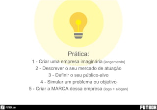 Prática:
1 - Criar uma empresa imaginária (lançamento)
2 - Descrever o seu mercado de atuação
3 - Definir o seu público-alvo
4 - Simular um problema ou objetivo
5 - Criar a MARCA dessa empresa (logo + slogan)
 
