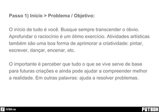 Passo 1) Início > Problema / Objetivo:
O início de tudo é você. Busque sempre transcender o óbvio.
Aprofundar o raciocínio é um ótimo exercício. Atividades artísticas
também são uma boa forma de aprimorar a criatividade: pintar,
escrever, dançar, encenar, etc.
O importante é perceber que tudo o que se vive serve de base
para futuras criações e ainda pode ajudar a compreender melhor
a realidade. Em outras palavras: ajuda a resolver problemas.
 