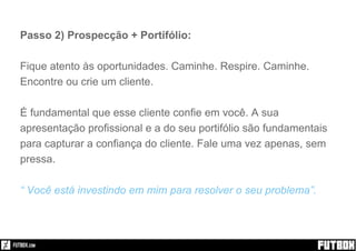 Passo 2) Prospecção + Portifólio:
Fique atento às oportunidades. Caminhe. Respire. Caminhe.
Encontre ou crie um cliente.
É fundamental que esse cliente confie em você. A sua
apresentação profissional e a do seu portifólio são fundamentais
para capturar a confiança do cliente. Fale uma vez apenas, sem
pressa.
“ Você está investindo em mim para resolver o seu problema”.
 