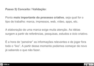 Passo 5) Conceito / Validação:
Ponto mais importante do processo criativo, seja qual for o
tipo de trabalho: marca, impressos, web, vídeo, apps, etc.
A elaboração de uma marca exige muita atenção. As idéias
surgem a partir de referências, pesquisas, estudos e ócio criativo.
É a hora de “peneirar” as informações relevantes e de jogar fora
todo o “lixo”. A partir desse momento podemos começar de novo
já sabendo o que não fazer.
 