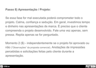 Passo 8) Apresentação / Projeto:
Se essa fase for mal executada poderá comprometer todo o
projeto. Calma, confiança e sedução. Em geral, investimos tempo
e dinheiro nas apresentações de marca. É preciso que o cliente
compreenda o projeto desenvolvido. Fale uma vez apenas, sem
pressa. Repita apenas se for perguntado.
Momento 2 ($) - independentemente se o projeto foi aprovado ou
não (”Observações” da proposta comercial). Anotações de impressões
percebidas e solicitações feitas pelo cliente durante a
apresentação.
 