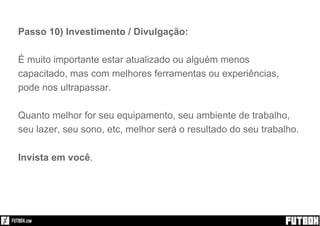 Passo 10) Investimento / Divulgação:
É muito importante estar atualizado ou alguém menos
capacitado, mas com melhores ferramentas ou experiências,
pode nos ultrapassar.
Quanto melhor for seu equipamento, seu ambiente de trabalho,
seu lazer, seu sono, etc, melhor será o resultado do seu trabalho.
Invista em você.
 