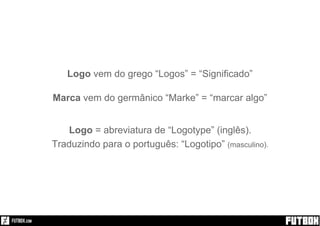 Logo vem do grego “Logos” = “Significado”
Marca vem do germânico “Marke” = “marcar algo”
Logo = abreviatura de “Logotype” (inglês).
Traduzindo para o português: “Logotipo” (masculino).
 