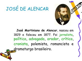 JOSÉ DE ALENCAR



    José Martiniano de Alencar, nasceu em
  1829 e faleceu em 1877. Foi jornalista,
  político, advogado, orador, crítico,
  cronista, polemista, romancista e
  dramaturgo brasileiro.
 