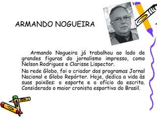 ARMANDO NOGUEIRA


    Armando Nogueira já trabalhou ao lado de
 grandes figuras do jornalismo impresso, como
 Nelson Rodrigues e Clarisse Lispector.
 Na rede Globo, foi o criador dos programas Jornal
 Nacional e Globo Repórter. Hoje, dedica a vida às
 suas paixões: o esporte e o ofício da escrita.
 Considerado o maior cronista esportivo do Brasil.
 