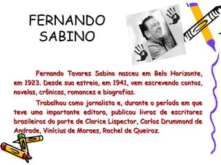 FERNANDO
     SABINO

       Fernando Tavares Sabino nasceu em Belo Horizonte,
em 1923. Desde sua estreia, em 1941, vem escrevendo contos,
novelas, crônicas, romances e biografias.
        Trabalhou como jornalista e, durante o período em que
teve uma importante editora, publicou livros de escritores
brasileiros do porte de Clarice Lispector, Carlos Drummond de
Andrade, Vinícius de Moraes, Rachel de Queiroz.
 