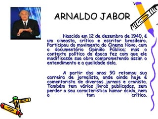 ARNALDO JABOR

        Nascido em 12 de dezembro de 1940, é
um cineasta, crítico e escritor brasileiro.
Participou do movimento do Cinema Novo, com
o documentário Opinião Pública; mas o
contexto político da época fez com que ele
modificasse sua obra comprometendo assim o
entendimento e a qualidade dela.

       A partir dos anos 90 retomou sua
carreira de jornalista, onde ainda hoje é
comentarista de diversos jornais e cronista.
Também tem vários livros publicados, sem
perder o seu característico humor ácido, nem
o                tom                  crítico.
 