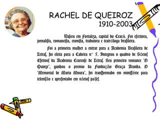 RACHEL DE QUEIROZ
                                       1910-2003
                  Nasceu em Fortaleza, capital do Ceará. Foi escritora,
jornalista, romancista, cronista, tradutora e teatróloga brasileira.
        Foi a primeira mulher a entrar para a Academia Brasileira de
Letras, foi eleita para a Cadeira n° 5. Integrou o quadro de Sócios
Efetivos da Academia Cearense de Letras. Seu primeiro romance "O
Quinze", ganhou o premio da Fundação Graça Aranha. O
"Memorial de Maria Moura", foi transformado em minissérie para
televisão e apresentado em vários países.
 