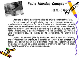 Paulo Mendes Campos –
                                            1922 - 1991


     Cronista e poeta brasileiro nascido em Belo Horizonte/MG.
     Destacou-se pela simplicidade com tratou temas como o mar,
a vida carioca, conversas de bar e futebol etc. Seu interesse pela
literatura se manifestou muito cedo e, ainda em Minas Gerais,
estudou direito, veterinária e odontologia, e chegou a cursar, em
Porto Alegre/RS, a Escola Preparatória de Cadetes. De volta a
Belo Horizonte (1939), iniciou-se no jornalismo, no Diário de
Minas.
     Depois da guerra (1945) mudou-se para o Rio de Janeiro,
onde trabalhou no Instituto Nacional do Livro e foi diretor da
seção de obras raras da Biblioteca Nacional. Escreveu suas
primeiras crônicas no Diário Carioca e manteve por muitos anos,
na revista Manchete, uma coluna semanal.
 