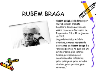 RUBEM BRAGA
       •   Rubem Braga, considerado por
           muitos o maior cronista
           brasileiro desde Machado de
           Assis, nasceu em Cachoeiro de
           Itapemirim, ES, a 12 de janeiro
           de 1913.
           Segundo o crítico Afrânio
           Coutinho, a marca registrada
           dos textos de Rubem Braga é a
           "crônica poética, na qual alia um
           estilo próprio a um intenso
           lirismo, provocado pelos
           acontecimentos cotidianos,
           pelas paisagens, pelos estados
           de alma, pelas pessoas, pela
           natureza."
 