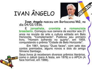 IVAN ÂNGELO
     Ivan Angelo nasceu em Barbacena/MG, no
 dia 04/02/1936.
       É jornalista, cronista e romancista
 brasileiro. Começou sua carreira de escritor aos 21
 anos na revista de arte e cultura editada em Belo
 Horizonte, "Complemento". Publicou seu primeiro
 livro, "Homem sofrendo no quarto", em 1959,
 conquistando o prêmio "Cidade de Belo Horizonte".
        Em 1961, lançou "Duas faces", com sete dos
 contos premiados, alguns novos e dois do amigo
 Silviano Santiago.
 Seus livros já receberam diversos prêmios literários,
 como o Jabuti (para A festa, em 1976) e o APCA (A
 face horrível, em 1986).
 