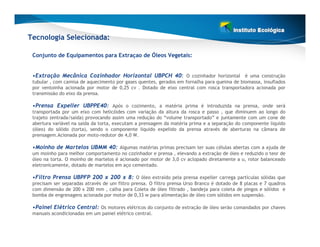 Tecnologia Selecionada:

 Conjunto de Equipamentos para Extraçao de Óleos Vegetais:


 •Extração Mecânica Cozinhador Horizontal UBPCH 40: O cozinhador horizontal é uma construção
 tubular , com camisa de aquecimento por gases quentes, gerados em fornalha para queima de biomassa, insuflados
 por ventoinha acionada por motor de 0,25 cv . Dotado de eixo central com rosca transportadora acionada por
 transmissão do eixo da prensa.

 •Prensa Expeller UBPPE40: Após o cozimento, a matéria prima é introduzida na prensa, onde será
 transportada por um eixo com helicóides com variação da altura da rosca e passo , que diminuem ao longo do
 trajeto (entrada/saída) provocando assim uma redução do “volume transportado” e juntamente com um cone de
 abertura variável na saída da torta, executam a prensagem da matéria prima e a separação do componente liquido
 (óleo) do sólido (torta), sendo o componente liquido expelido da prensa através de aberturas na câmara de
 prensagem.Acionada por moto-redutor de 4,0 W.

 •Moinho de Martelos UBMM 40: Algumas matérias primas precisam ter suas células abertas com a ajuda de
 um moinho para melhor comportamento no cozinhador e prensa , elevando a extração de óleo e reduzido o teor de
 óleo na torta. O moinho de martelos é acionado por motor de 3,0 cv aclopado diretamente a u, rotor balanceado
 eletronicamente, dotado de martelos em aço cementado.

 •Filtro Prensa UBPFP 200 x 200 x 8: O óleo extraído pela prensa expeller carrega partículas sólidas que
 precisam ser separadas através de um filtro prensa. O filtro prensa Urso Branco é dotado de 8 placas e 7 quadros
 com dimensão de 200 x 200 mm , calha para Coleta de óleo filtrado , bandeja para coleta de pingos e sólidos e
 bomba de engrenagens acionada por motor de 0,33 w para alimentação de óleo com sólidos em suspensão.

 •Painel Elétrico Central: Os motores elétricos do conjunto de extração de óleo serão comandados por chaves
 manuais acondicionadas em um painel elétrico central.
 